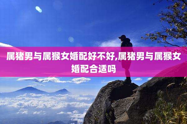 属猪男与属猴女婚配好不好,属猪男与属猴女婚配合适吗