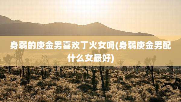 身弱的庚金男喜欢丁火女吗(身弱庚金男配什么女最好)