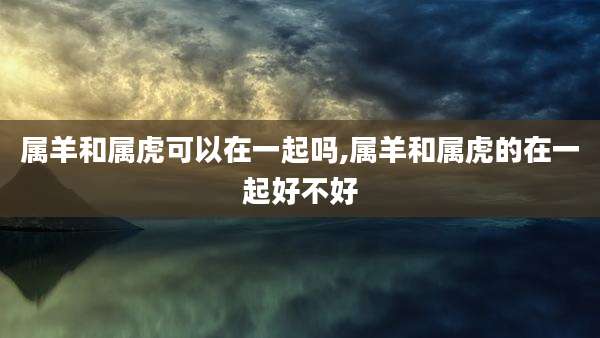 属羊和属虎可以在一起吗,属羊和属虎的在一起好不好