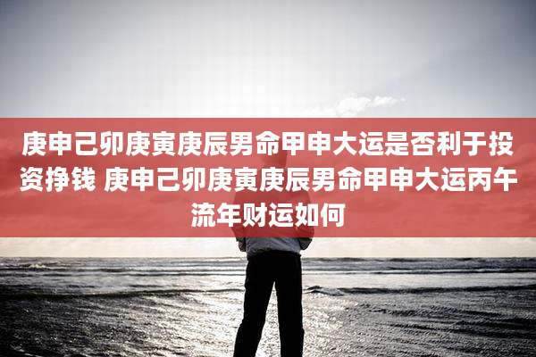 庚申己卯庚寅庚辰男命甲申大运是否利于投资挣钱 庚申己卯庚寅庚辰男命甲申大运丙午流年财运如何