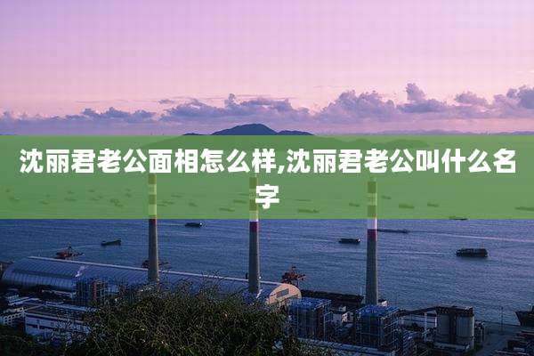 沈丽君老公面相怎么样,沈丽君老公叫什么名字