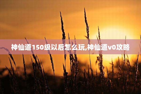 神仙道150级以后怎么玩,神仙道v0攻略