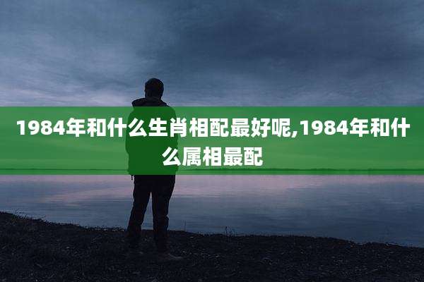 1984年和什么生肖相配最好呢,1984年和什么属相最配