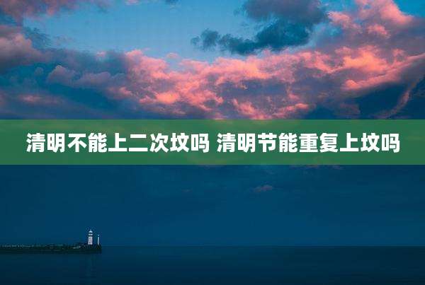 清明不能上二次坟吗 清明节能重复上坟吗
