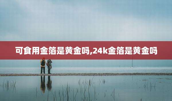 可食用金箔是黄金吗,24k金箔是黄金吗