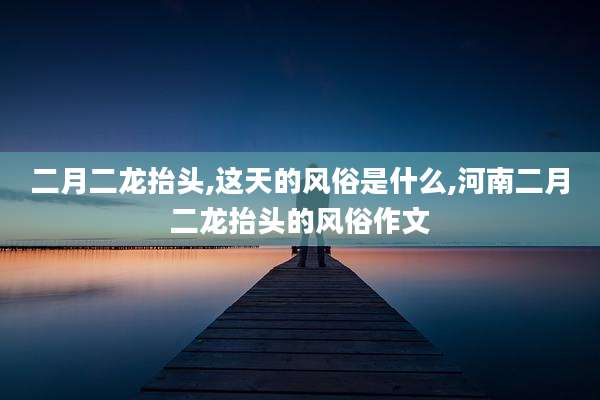 二月二龙抬头,这天的风俗是什么,河南二月二龙抬头的风俗作文