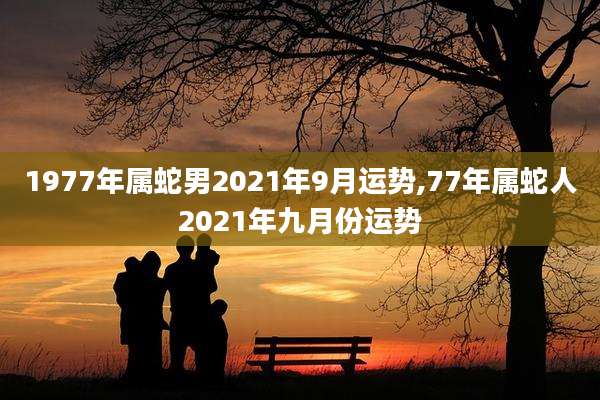 1977年属蛇男2021年9月运势,77年属蛇人2021年九月份运势