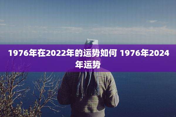 1976年在2022年的运势如何 1976年2024年运势