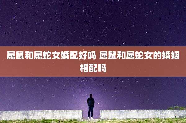 属鼠和属蛇女婚配好吗 属鼠和属蛇女的婚姻相配吗