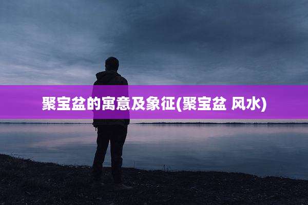 聚宝盆的寓意及象征(聚宝盆 风水)