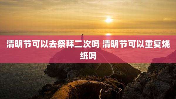 清明节可以去祭拜二次吗 清明节可以重复烧纸吗