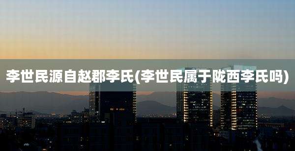李世民源自赵郡李氏(李世民属于陇西李氏吗)