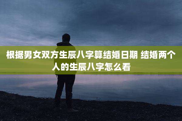 根据男女双方生辰八字算结婚日期 结婚两个人的生辰八字怎么看