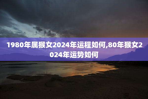 1980年属猴女2024年运程如何,80年猴女2024年运势如何