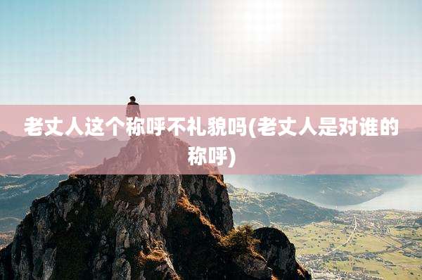 老丈人这个称呼不礼貌吗(老丈人是对谁的称呼)