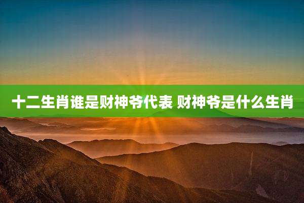 十二生肖谁是财神爷代表 财神爷是什么生肖