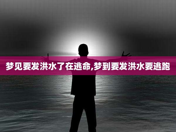 梦见要发洪水了在逃命,梦到要发洪水要逃跑