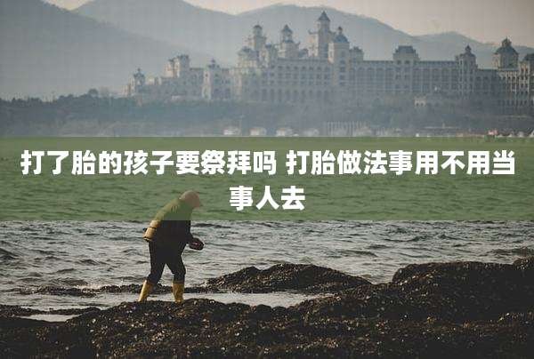 打了胎的孩子要祭拜吗 打胎做法事用不用当事人去