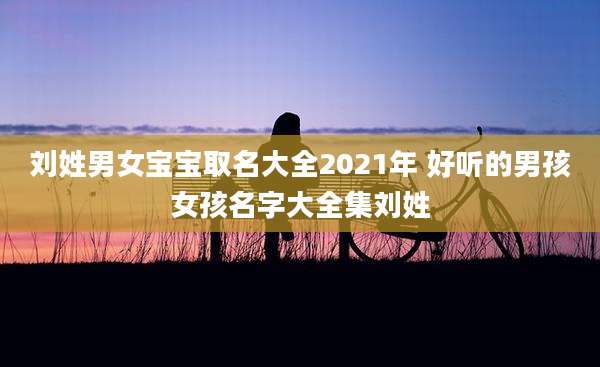刘姓男女宝宝取名大全2021年 好听的男孩女孩名字大全集刘姓