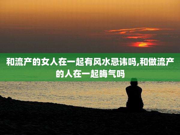 和流产的女人在一起有风水忌讳吗,和做流产的人在一起晦气吗