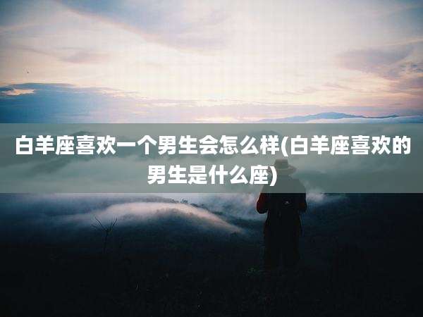 白羊座喜欢一个男生会怎么样(白羊座喜欢的男生是什么座)