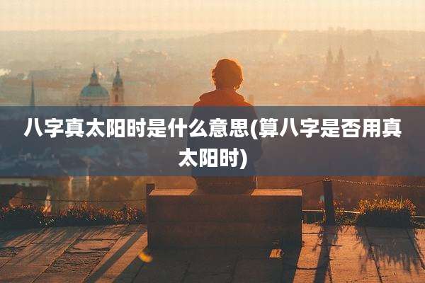 八字真太阳时是什么意思(算八字是否用真太阳时)