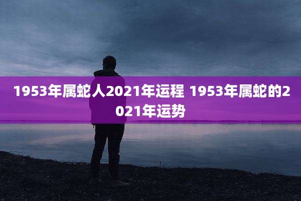 1953年属蛇人2021年运程 1953年属蛇的2021年运势