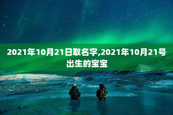 2021年10月21日取名字,2021年10月21号出生的宝宝