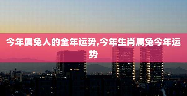 今年属兔人的全年运势,今年生肖属兔今年运势