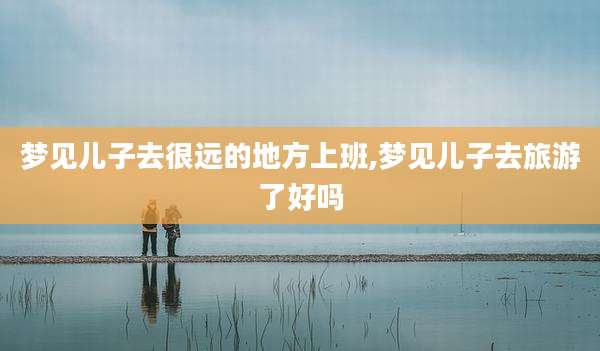 梦见儿子去很远的地方上班,梦见儿子去旅游了好吗