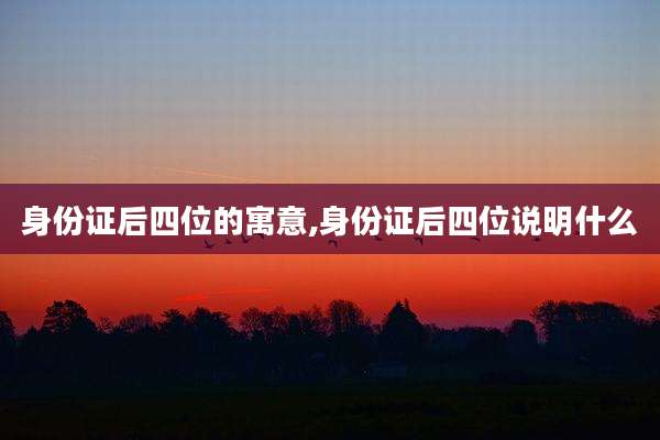身份证后四位的寓意,身份证后四位说明什么