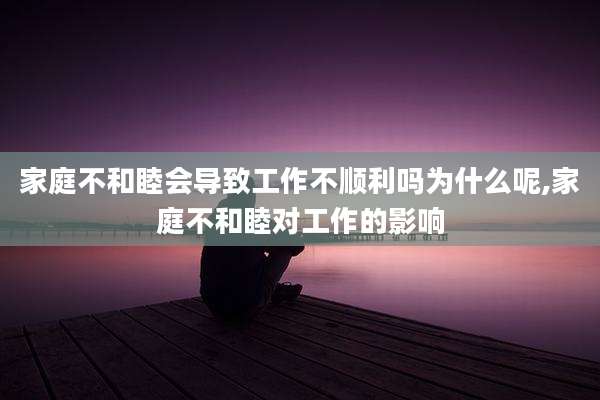 家庭不和睦会导致工作不顺利吗为什么呢,家庭不和睦对工作的影响