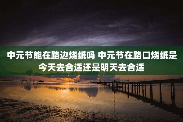 中元节能在路边烧纸吗 中元节在路口烧纸是今天去合适还是明天去合适