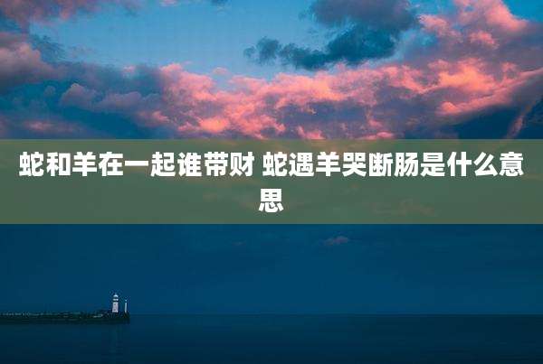 蛇和羊在一起谁带财 蛇遇羊哭断肠是什么意思