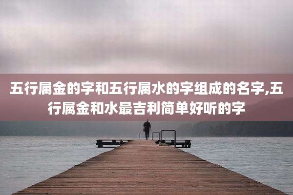 五行属金的字和五行属水的字组成的名字,五行属金和水最吉利简单好听的字