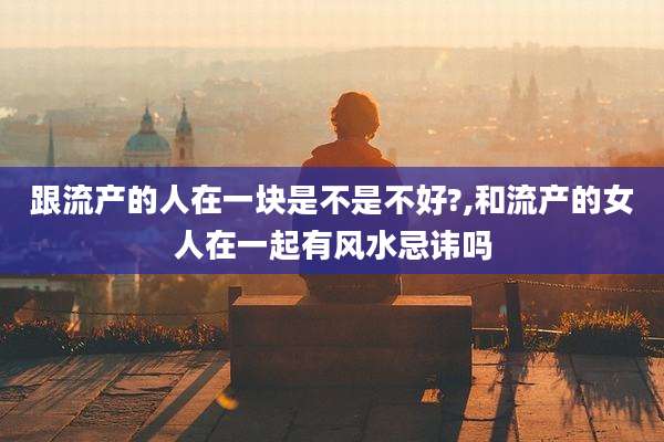 跟流产的人在一块是不是不好?,和流产的女人在一起有风水忌讳吗