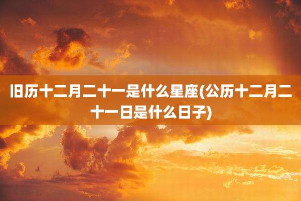 旧历十二月二十一是什么星座(公历十二月二十一日是什么日子)