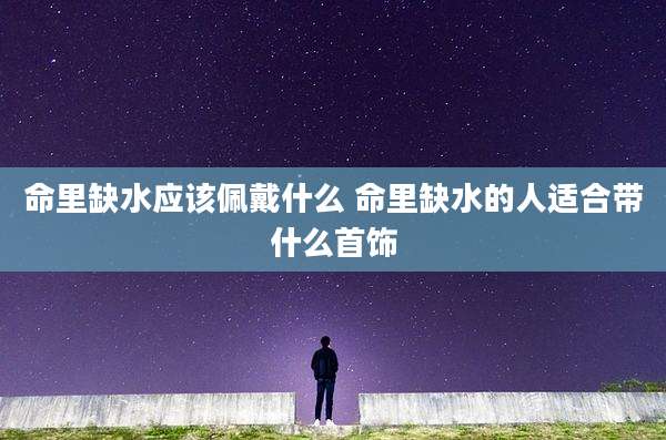 命里缺水应该佩戴什么 命里缺水的人适合带什么首饰