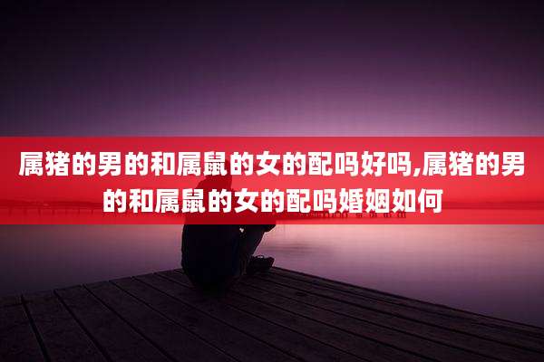 属猪的男的和属鼠的女的配吗好吗,属猪的男的和属鼠的女的配吗婚姻如何