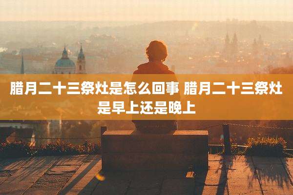 腊月二十三祭灶是怎么回事 腊月二十三祭灶是早上还是晚上