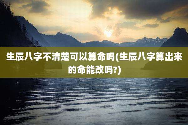 生辰八字不清楚可以算命吗(生辰八字算出来的命能改吗?)