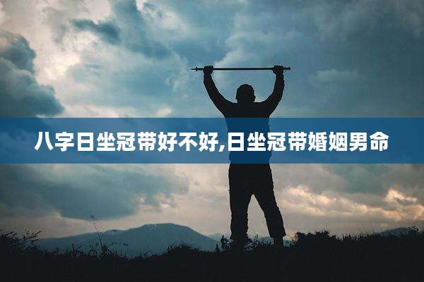 八字日坐冠带好不好,日坐冠带婚姻男命