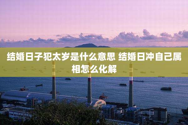 结婚日子犯太岁是什么意思 结婚日冲自己属相怎么化解