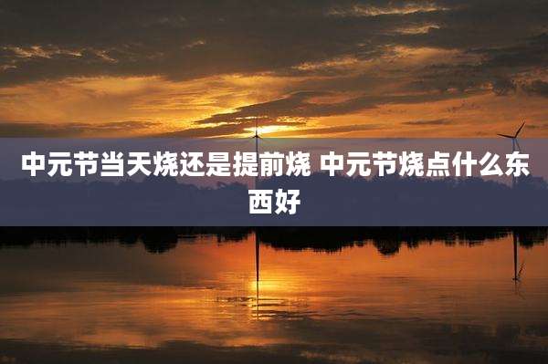 中元节当天烧还是提前烧 中元节烧点什么东西好