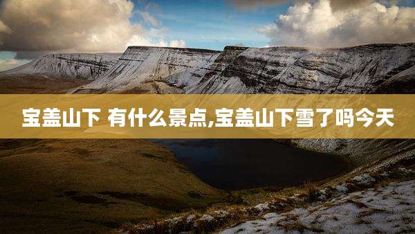 宝盖山下 有什么景点,宝盖山下雪了吗今天