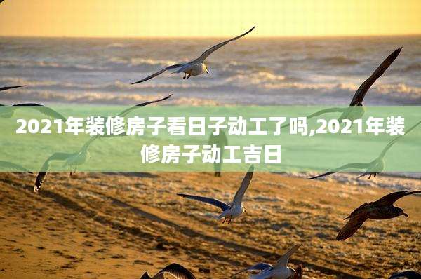 2021年装修房子看日子动工了吗,2021年装修房子动工吉日