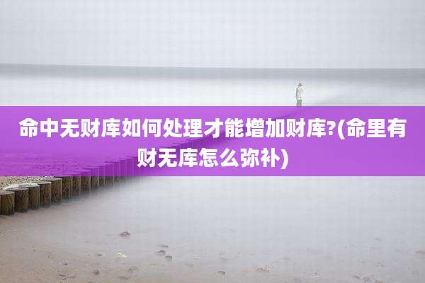 命中无财库如何处理才能增加财库?(命里有财无库怎么弥补)