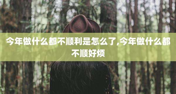 今年做什么都不顺利是怎么了,今年做什么都不顺好烦