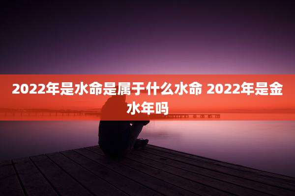 2022年是水命是属于什么水命 2022年是金水年吗