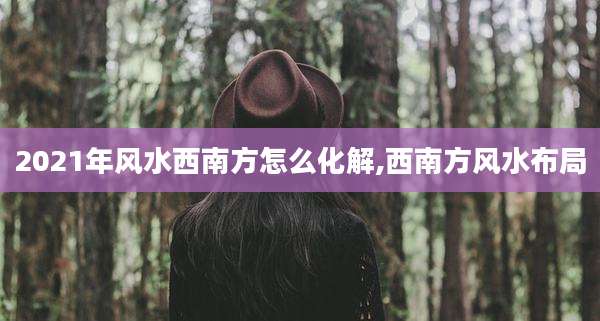 2021年风水西南方怎么化解,西南方风水布局